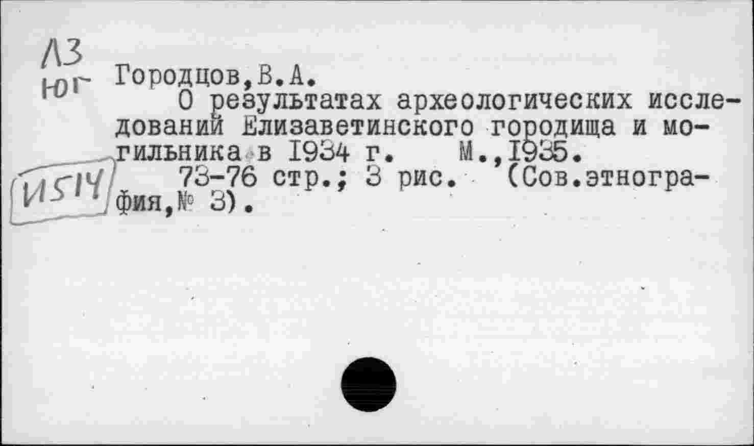 ﻿лз
юг
Городцов,В.А.
О результатах археологических исследований Елизаветинского городища и мо-ильника в 1934 г. М.,1935.
73-76 стр.; 3 рис. (Сов.этногра-ия,№ 3).